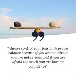 Always control your fear with proper balance because if you are not afraid, you are not serious and if you are afraid too much you are losing confidence.