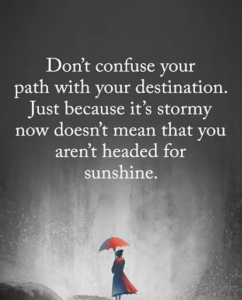 Don't confuse your path with your destination. Just because it's stormy now you does not mean that you are not headed for sunshine.